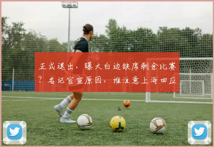 正式退出，曝大白边缺席剩余比赛？名记官宣原因，谁注意上海回应