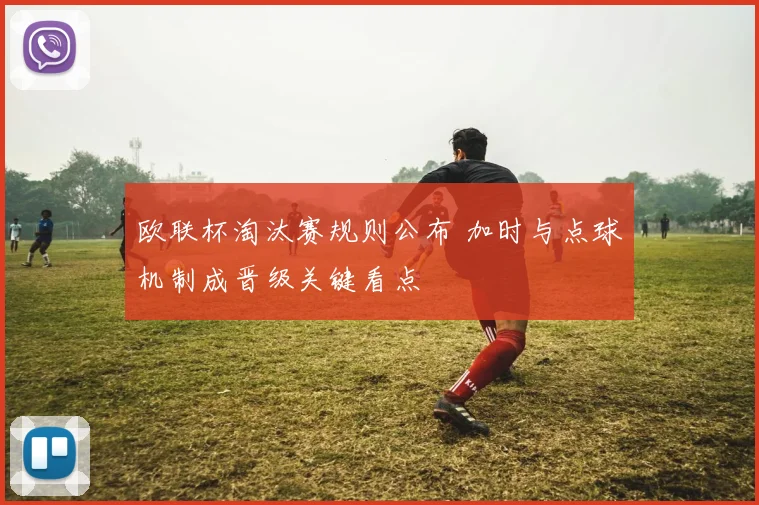 欧联杯淘汰赛规则公布 加时与点球机制成晋级关键看点