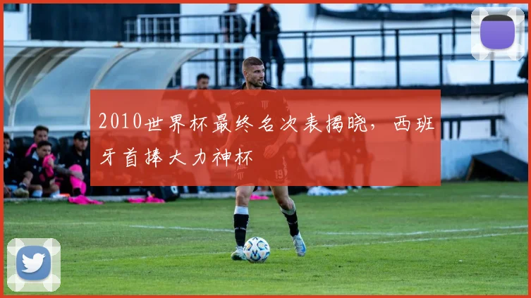 2010世界杯最终名次表揭晓,西班牙首捧大力神杯