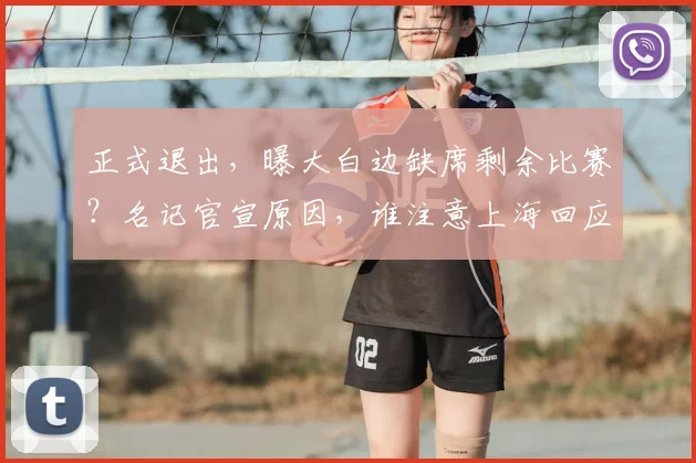 正式退出，曝大白边缺席剩余比赛？名记官宣原因，谁注意上海回应