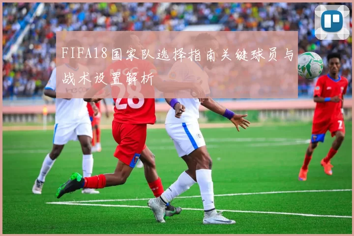FIFA18国家队选择指南关键球员与战术设置解析