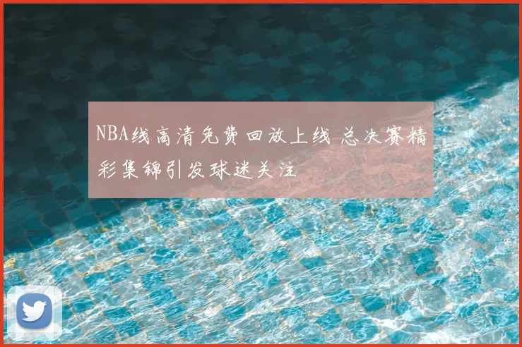 NBA线高清免费回放上线 总决赛精彩集锦引发球迷关注