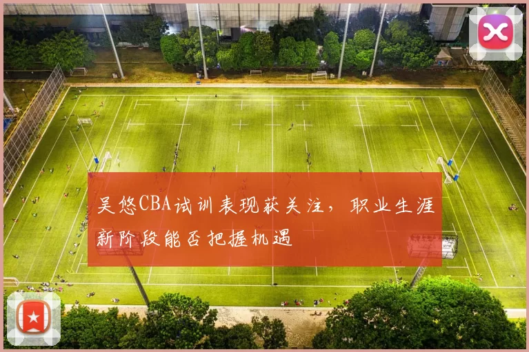 吴悠CBA试训表现获关注，职业生涯新阶段能否把握机遇