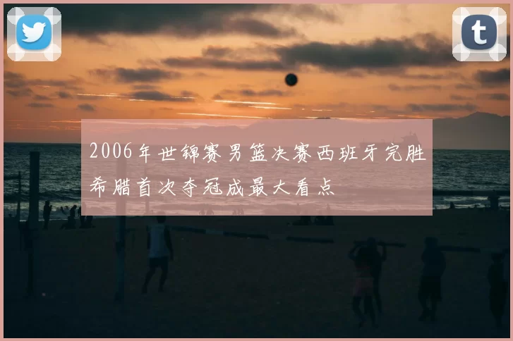 2006年世锦赛男篮决赛西班牙完胜希腊首次夺冠成最大看点