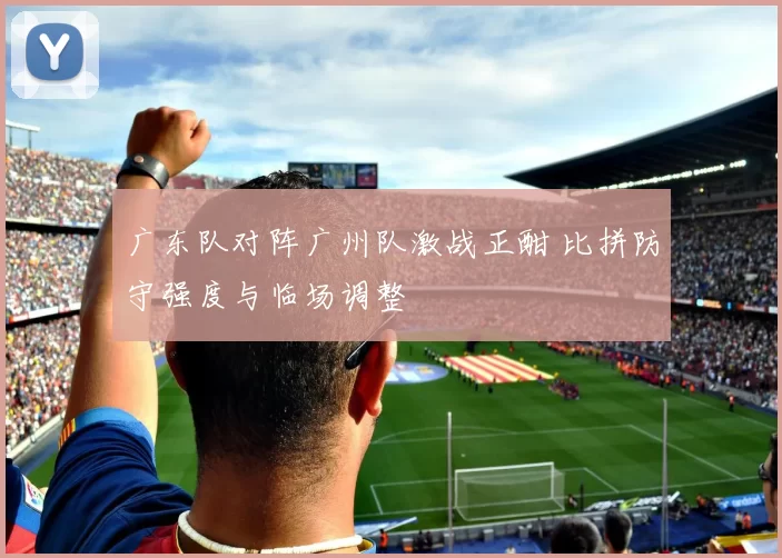 广东队对阵广州队激战正酣 比拼防守强度与临场调整