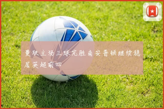 曼联主场三球完胜南安普顿继续稳居英超前四