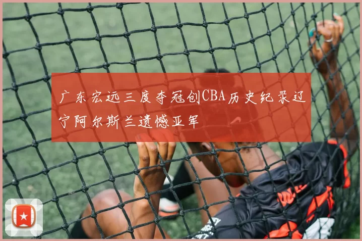 广东宏远三度夺冠创CBA历史纪录辽宁阿尔斯兰遗憾亚军