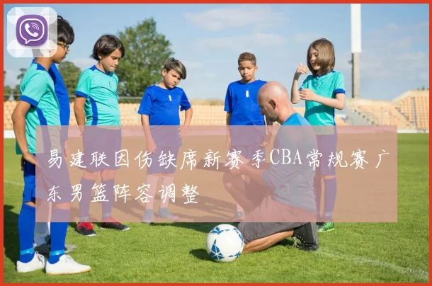 易建联因伤缺席新赛季CBA常规赛广东男篮阵容调整