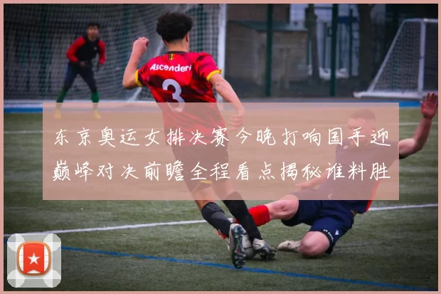 东京奥运女排决赛今晚打响国手迎巅峰对决前瞻全程看点揭秘谁料胜负