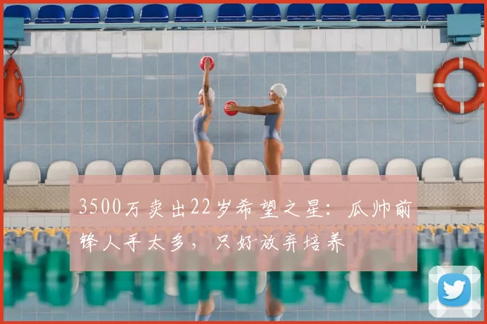 3500万卖出22岁希望之星：瓜帅前锋人手太多，只好放弃培养