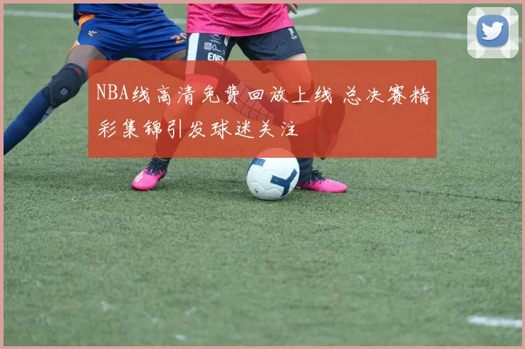 NBA线高清免费回放上线 总决赛精彩集锦引发球迷关注