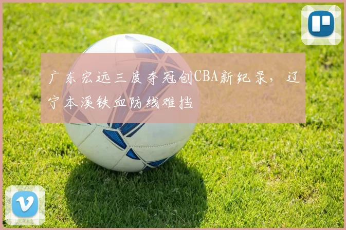 广东宏远三度夺冠创CBA新纪录，辽宁本溪铁血防线难挡
