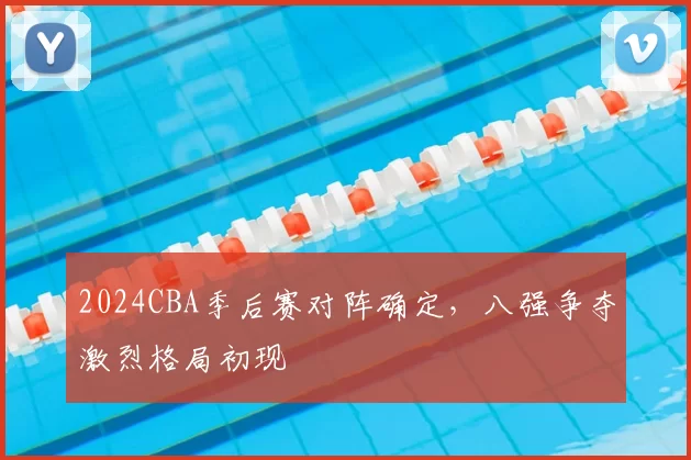 2024CBA季后赛对阵确定，八强争夺激烈格局初现