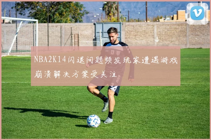 NBA2K14闪退问题频发玩家遭遇游戏崩溃解决方案受关注