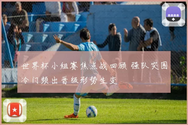 世界杯小组赛焦点战回顾 强队突围冷门频出晋级形势生变