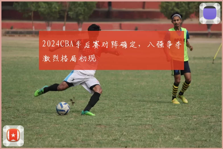 2024CBA季后赛对阵确定，八强争夺激烈格局初现
