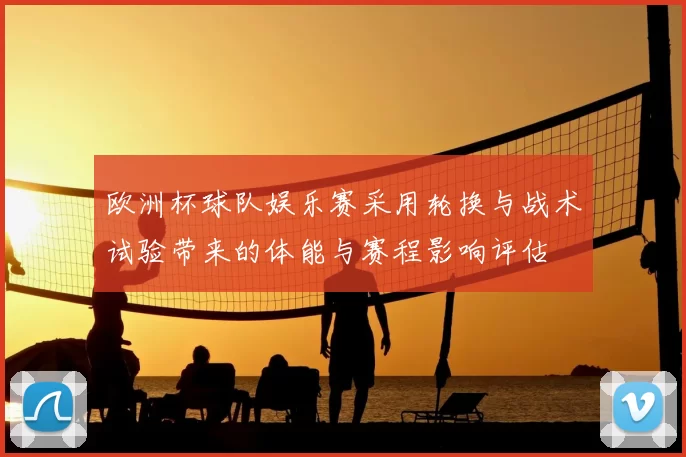 欧洲杯球队娱乐赛采用轮换与战术试验带来的体能与赛程影响评估