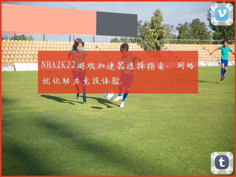 NBA2K22游戏加速器选择指南，网络优化助力竞技体验