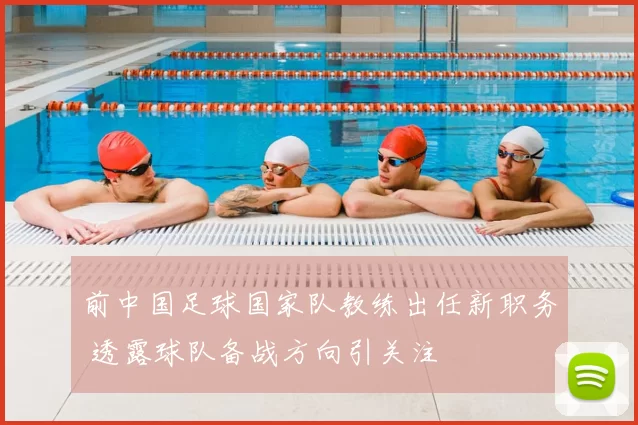 前中国足球国家队教练出任新职务 透露球队备战方向引关注