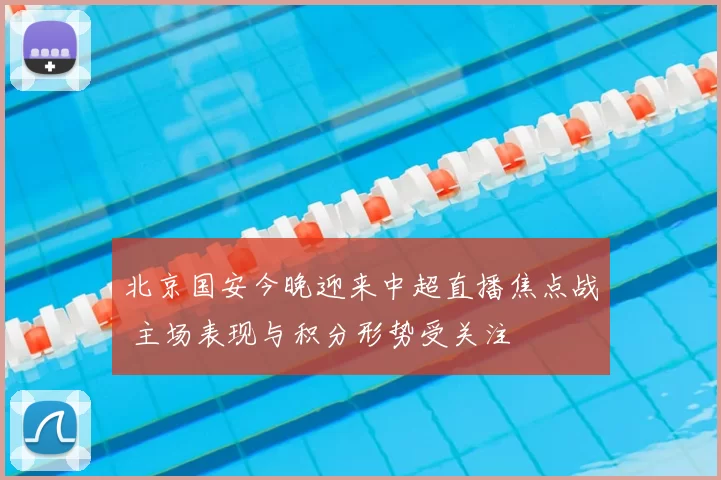 北京国安今晚迎来中超直播焦点战 主场表现与积分形势受关注