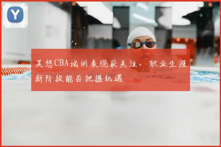 吴悠CBA试训表现获关注，职业生涯新阶段能否把握机遇