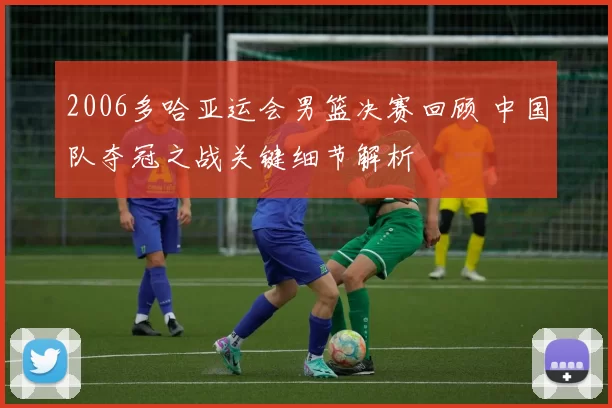 2006多哈亚运会男篮决赛回顾 中国队夺冠之战关键细节解析
