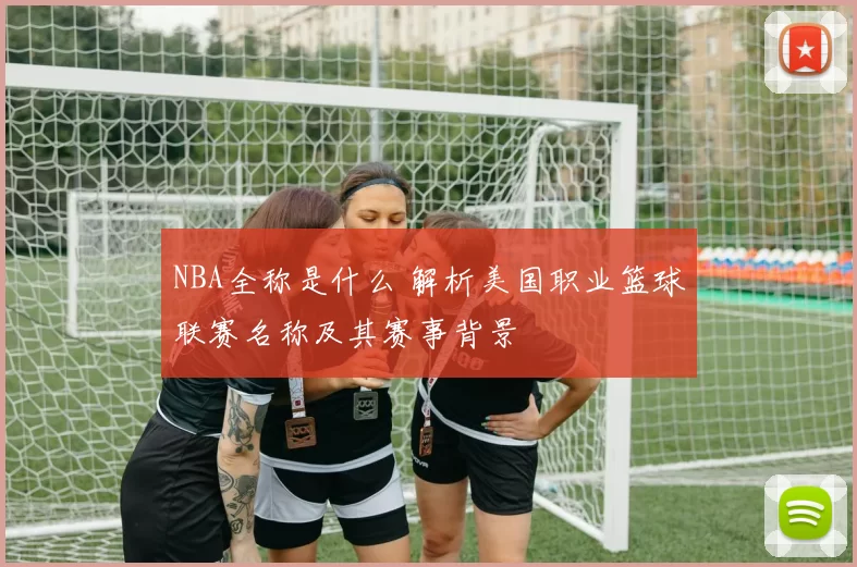 NBA全称是什么 解析美国职业篮球联赛名称及其赛事背景