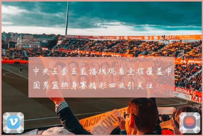 中央五套五直播线观看全程覆盖中国男篮热身赛精彩回放引关注