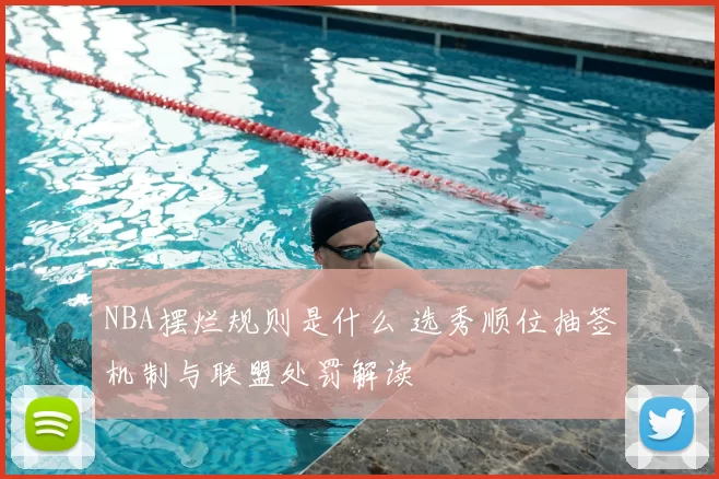 NBA摆烂规则是什么 选秀顺位抽签机制与联盟处罚解读