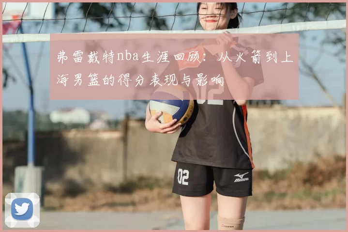 弗雷戴特nba生涯回顾：从火箭到上海男篮的得分表现与影响