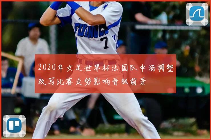 2020年女足世界杯法国队中场调整改写比赛走势影响晋级前景