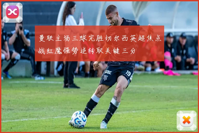 曼联主场三球完胜切尔西英超焦点战红魔强势逆转取关键三分