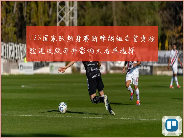 U23国家队热身赛新锋线组合首秀检验进攻效率并影响大名单选择
