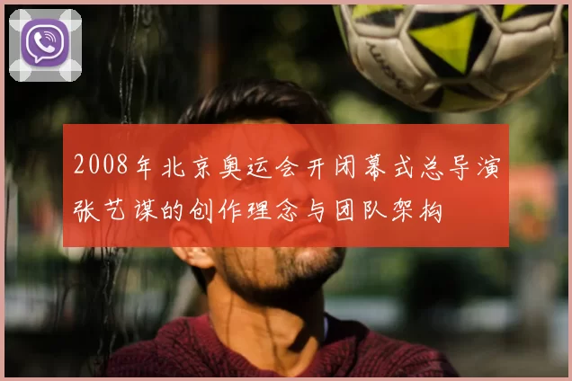 2008年北京奥运会开闭幕式总导演张艺谋的创作理念与团队架构