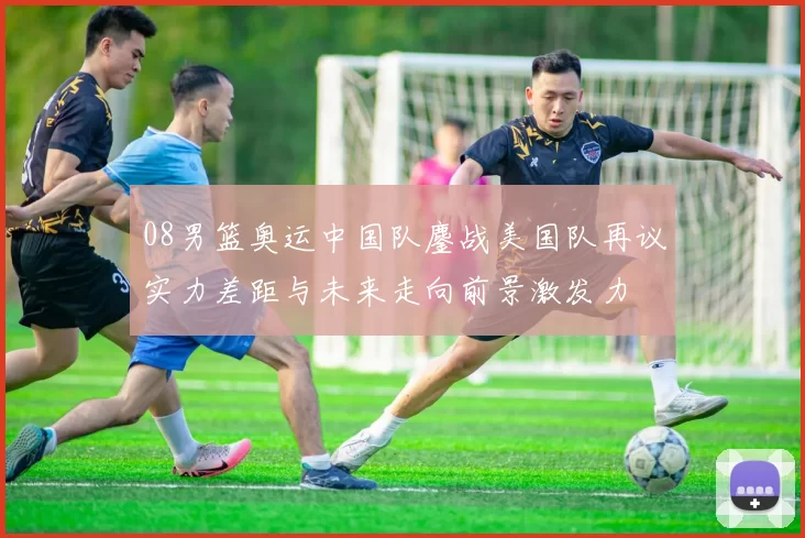 08男篮奥运中国队鏖战美国队再议实力差距与未来走向前景激发力