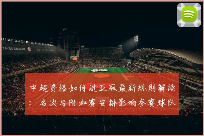 中超资格如何进亚冠最新规则解读：名次与附加赛安排影响参赛球队