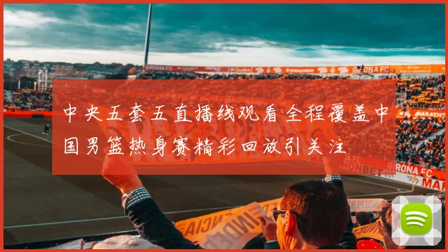 中央五套五直播线观看全程覆盖中国男篮热身赛精彩回放引关注