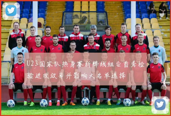 U23国家队热身赛新锋线组合首秀检验进攻效率并影响大名单选择