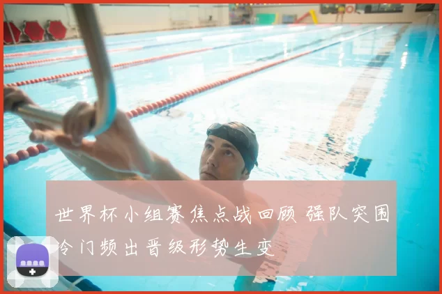 世界杯小组赛焦点战回顾 强队突围冷门频出晋级形势生变