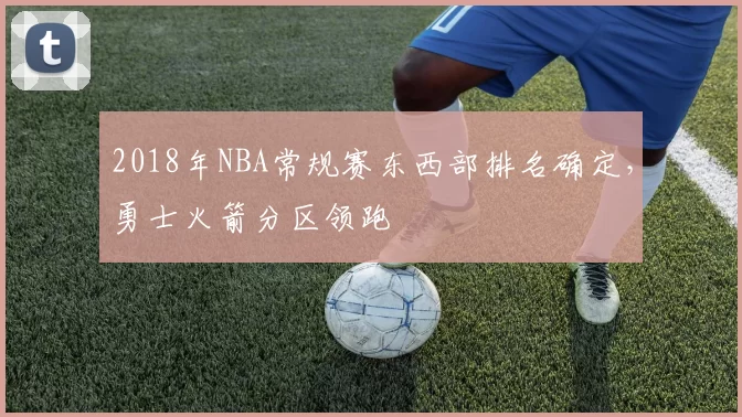 2018年NBA常规赛东西部排名确定,勇士火箭分区领跑