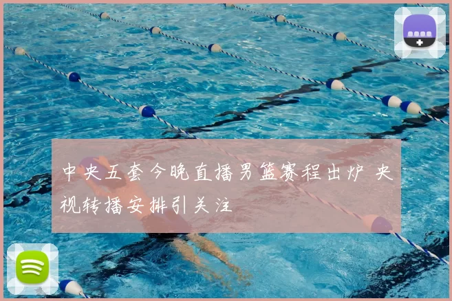 中央五套今晚直播男篮赛程出炉 央视转播安排引关注