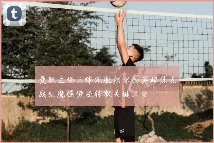 曼联主场三球完胜切尔西英超焦点战红魔强势逆转取关键三分