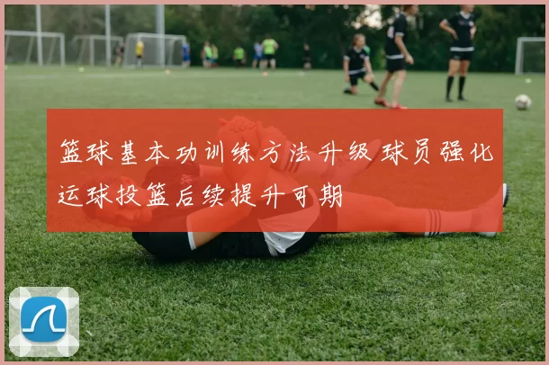 篮球基本功训练方法升级 球员强化运球投篮后续提升可期