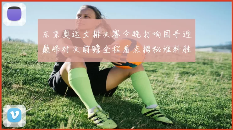 东京奥运女排决赛今晚打响国手迎巅峰对决前瞻全程看点揭秘谁料胜负