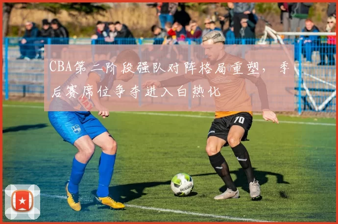 CBA第二阶段强队对阵格局重塑，季后赛席位争夺进入白热化